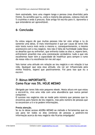 VAIS FICAR RICO com o Multinível? PENSO QUE NÃO.

28

item assinalado, tens uma viagem longa e penosa (mas divertida) pela
frente. Eu acredito que tu, como a maioria das pessoas, colocou mais de
5 cruzinhas e anda à procura. Este artigo foi escrito para ti. Aproveita o
que entenderes ser aproveitável.

6- Conclusão

Eu estou seguro de que muitas pessoas irão ler este artigo e tu és
somente uma delas. O mais interessante é que por causa de teres lido
este texto nunca mais serás o mesmo e, consequentemente, o mesmo
acontecerá com o teu negócio. Isto não é falta de humildade (sabe Deus
os desafios que eu enfrentei, que enfrento todos os dias e, espero bem,
enfrentarei amanhã) mas uma constatação verdadeira: tudo o que nós
escolhemos fazer tem a capacidade de modificar para sempre o rumo
da nossa vida e tu escolheste ler-me até aqui.
Vais tomar uma atitude em relação ao teu negócio e em relação à tua
vida. Qualquer que seja essa atitude, ela vai ser influenciada pela
minha história, espero que positivamente. Foi para isso que eu a
escrevi.

7- Bónus IMPORTANTE.
Como ficar nos 5%. HOJE MESMO
Obrigado por teres lido este pequeno ebook. Nesta altura em que estou
a escrevê-lo, vivo uma vida com uma abundância que nunca pensei
conquistar.
O sucesso nos negócios não se mede pelo número que pessoas que tu
encontras para falares do teu negócio, mas pelo número de pessoas que
te encontram a ti e te pedem informações.
Presta atenção.
Se eu te desse acesso AGORA MESMO ao método e ferramentas que eu
uso para ter todos os dias centenas de pessoas a pedirem-me
informação acerca do meu negócio não ficarias empolgado?

© Rui Gabriel

---------------------------------------------------------------------------------------Contacta o autor: ruigabriel@fica-rico.com

http://www.fica-rico.com/join

 