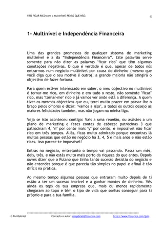 VAIS FICAR RICO com o Multinível? PENSO QUE NÃO.

4

1- Multinível e Independência Financeira

Uma das grandes promessas de qualquer sistema de marketing
multinível é a da “Independência Financeira”. Este palavrão serve
somente para não dizer as palavras "ficar rico" que têm algumas
conotações negativas. O que é verdade é que, apesar de todos nós
entrarmos num negócio multinível por causa do dinheiro (mesmo que
você diga que o seu motivo é outro), a grande maioria não atingirá o
objectivo de fazer fortuna.
Para quem estiver interessado em saber, o meu objectivo no multinível
é tornar-me rico, em dinheiro e em tudo o resto, não somente "ficar"
rico, mas "tornar-me" rico e já vamos ver onde está a diferença. A quem
tiver os mesmos objectivos que eu, terei muito prazer em passar-lhe o
braço pelos ombros e dizer: "vamos a isso", a todos os outros desejo as
maiores felicidades também, mas não jogam na minha liga.
Veja se isto aconteceu contigo: Vais a uma reunião, ou assistes a um
plano de marketing e fazes contas de cabeça: patrocinas 3 que
patrocinam 4, "n" por cento mais "y" por cento, é impossível não ficar
rico em três tempos. Aliás, ficas muito admirado porque encontras lá
muitas pessoas que estão no negócio há 3, 4, 5 e mais anos e não estão
ricas. Isso parece-te impossível!
Entras no negócio, entretanto o tempo vai passando. Passa um mês,
dois, três, e não estás muito mais perto da riqueza do que antes. Depois
ouves dizer que o Fulano que tinha tanto sucesso desistiu do negócio e
não entendes porque é que parecia tão simples no papel e afinal é tão
difícil na prática.
Ao mesmo tempo algumas pessoas que entraram muito depois de ti
estão a ter um sucesso incrível e a ganhar montes de dinheiro. Vês
ainda os tops da tua empresa que, mais ou menos rapidamente
chegaram ao topo e têm o tipo de vida que sonhas conseguir para ti
próprio e para a tua família.

© Rui Gabriel

---------------------------------------------------------------------------------------Contacta o autor: ruigabriel@fica-rico.com

http://www.fica-rico.com/join

 