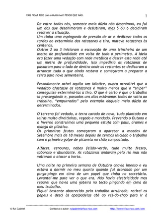 VAIS FICAR RICO com o Multinível? PENSO QUE NÃO.

7

De entre todos nós, somente meia dúzia não desanimou, eu fui
um dos que desanimaram e desistiram, mas 5 ou 6 decidiram
resolver a situação.
Um tinha uma espingarda de pressão de ar e dedicava todas as
tardes ao extermínio das ratazanas a tiro, matava ratazanas às
centenas.
Outros 2 ou 3 iniciaram a escavação de uma trincheira de um
metro de profundidade em volta de todo o perímetro. A ideia
era fazer uma vedação com rede metálica e descer esta rede até
um metro de profundidade, isso impediria as ratazanas de
passaram para o lado de dentro onde os restantes se dedicaram a
arrancar tudo o que ainda restava e começaram a preparar a
terra para nova sementeira.
Pessoalmente achei aquilo um idiotice, nunca acreditei que a
vedação afastasse as ratazanas e muito menos que o “sniper”
conseguisse exterminá-las a tiro. O que é certo é que o trabalho
ia prosseguindo e, passados uns dias estávamos todos de volta ao
trabalho, “empurrados” pelo exemplo daquela meia dúzia de
determinados.
O terreno foi vedado, a terra cavada de novo, tudo plantado em
leiras muito direitinhas, regado e mondado. Prevendo o Outono e
o Inverno construímos uma pequena estufa com paus, arames e
manga de plástico.
Os primeiros frutos começaram a aparecer a meados de
Setembro mais de 18 meses depois de termos iniciado o trabalho
com o primeiro golpe de picareta no chão compactado.
Alfaces, cenouras, nabos feijão-verde, tudo muito fresco,
saboroso e abundante. As ratazanas andavam pelo rio mas não
voltaram a atacar a horta.
Uma noite na primeira semana de Outubro chovia imenso e eu
estava a dormir no meu quarto quando fui acordado por um
pinga-pinga em cima de um papel que tinha na secretária.
Levantei-me para ver o que era. Não havia electricidade mas
reparei que havia uma goteira no tecto pingando em cima do
meu trabalho.
Fiquei bastante aborrecido pelo trabalho arruinado, retirei os
papeis e desci às apalpadelas até ao rés-do–chão para ir à

© Rui Gabriel

---------------------------------------------------------------------------------------Contacta o autor: ruigabriel@fica-rico.com

http://www.fica-rico.com/join

 