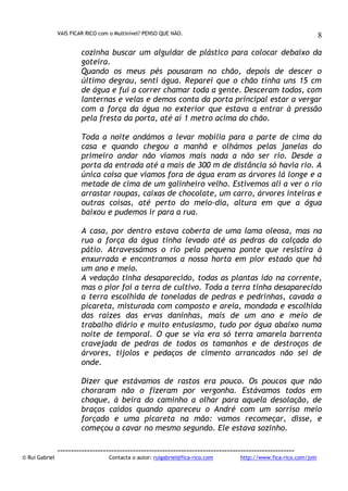 VAIS FICAR RICO com o Multinível? PENSO QUE NÃO.

8

cozinha buscar um alguidar de plástico para colocar debaixo da
goteira.
Quando os meus pés pousaram no chão, depois de descer o
último degrau, senti água. Reparei que o chão tinha uns 15 cm
de água e fui a correr chamar toda a gente. Desceram todos, com
lanternas e velas e demos conta da porta principal estar a vergar
com a força da água no exterior que estava a entrar à pressão
pela fresta da porta, até aí 1 metro acima do chão.
Toda a noite andámos a levar mobília para a parte de cima da
casa e quando chegou a manhã e olhámos pelas janelas do
primeiro andar não víamos mais nada a não ser rio. Desde a
porta da entrada até a mais de 300 m de distância só havia rio. A
única coisa que víamos fora de água eram as árvores lá longe e a
metade de cima de um galinheiro velho. Estivemos ali a ver o rio
arrastar roupas, caixas de chocolate, um carro, árvores inteiras e
outras coisas, até perto do meio-dia, altura em que a água
baixou e pudemos ir para a rua.
A casa, por dentro estava coberta de uma lama oleosa, mas na
rua a força da água tinha levado até as pedras da calçada do
pátio. Atravessámos o rio pela pequena ponte que resistira à
enxurrada e encontramos a nossa horta em pior estado que há
um ano e meio.
A vedação tinha desaparecido, todas as plantas ido na corrente,
mas o pior foi a terra de cultivo. Toda a terra tinha desaparecido
a terra escolhida de toneladas de pedras e pedrinhas, cavada a
picareta, misturada com composto e areia, mondada e escolhida
das raízes das ervas daninhas, mais de um ano e meio de
trabalho diário e muito entusiasmo, tudo por água abaixo numa
noite de temporal. O que se via era só terra amarela barrenta
cravejada de pedras de todos os tamanhos e de destroços de
árvores, tijolos e pedaços de cimento arrancados não sei de
onde.
Dizer que estávamos de rastos era pouco. Os poucos que não
choraram não o fizeram por vergonha. Estávamos todos em
choque, à beira do caminho a olhar para aquela desolação, de
braços caídos quando apareceu o André com um sorriso meio
forçado e uma picareta na mão: vamos recomeçar, disse, e
começou a cavar no mesmo segundo. Ele estava sozinho.

© Rui Gabriel

---------------------------------------------------------------------------------------Contacta o autor: ruigabriel@fica-rico.com

http://www.fica-rico.com/join

 