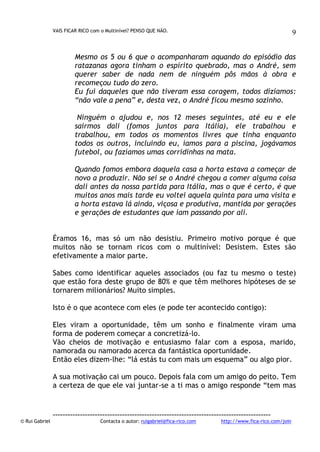 VAIS FICAR RICO com o Multinível? PENSO QUE NÃO.

9

Mesmo os 5 ou 6 que o acompanharam aquando do episódio das
ratazanas agora tinham o espírito quebrado, mas o André, sem
querer saber de nada nem de ninguém pôs mãos à obra e
recomeçou tudo do zero.
Eu fui daqueles que não tiveram essa coragem, todos dizíamos:
“não vale a pena” e, desta vez, o André ficou mesmo sozinho.
Ninguém o ajudou e, nos 12 meses seguintes, até eu e ele
sairmos dali (fomos juntos para Itália), ele trabalhou e
trabalhou, em todos os momentos livres que tinha enquanto
todos os outros, incluindo eu, íamos para a piscina, jogávamos
futebol, ou fazíamos umas corridinhas na mata.
Quando fomos embora daquela casa a horta estava a começar de
novo a produzir. Não sei se o André chegou a comer alguma coisa
dali antes da nossa partida para Itália, mas o que é certo, é que
muitos anos mais tarde eu voltei aquela quinta para uma visita e
a horta estava lá ainda, viçosa e produtiva, mantida por gerações
e gerações de estudantes que iam passando por ali.
Éramos 16, mas só um não desistiu. Primeiro motivo porque é que
muitos não se tornam ricos com o multinível: Desistem. Estes são
efetivamente a maior parte.
Sabes como identificar aqueles associados (ou faz tu mesmo o teste)
que estão fora deste grupo de 80% e que têm melhores hipóteses de se
tornarem milionários? Muito simples.
Isto é o que acontece com eles (e pode ter acontecido contigo):
Eles viram a oportunidade, têm um sonho e finalmente viram uma
forma de poderem começar a concretizá-lo.
Vão cheios de motivação e entusiasmo falar com a esposa, marido,
namorada ou namorado acerca da fantástica oportunidade.
Então eles dizem-lhe: “lá estás tu com mais um esquema” ou algo pior.
A sua motivação cai um pouco. Depois fala com um amigo do peito. Tem
a certeza de que ele vai juntar-se a ti mas o amigo responde “tem mas

© Rui Gabriel

---------------------------------------------------------------------------------------Contacta o autor: ruigabriel@fica-rico.com

http://www.fica-rico.com/join

 