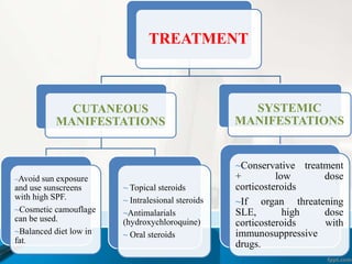TREATMENT 
CUTANEOUS 
MANIFESTATIONS 
~Avoid sun exposure 
and use sunscreens 
with high SPF. 
~Cosmetic camouflage 
can be used. 
~Balanced diet low in 
fat. 
~ Topical steroids 
~ Intralesional steroids 
~Antimalarials 
(hydroxychloroquine) 
~ Oral steroids 
SYSTEMIC 
MANIFESTATIONS 
~Conservative treatment 
+ low dose 
corticosteroids 
~If organ threatening 
SLE, high dose 
corticosteroids with 
immunosuppressive 
drugs. 
 