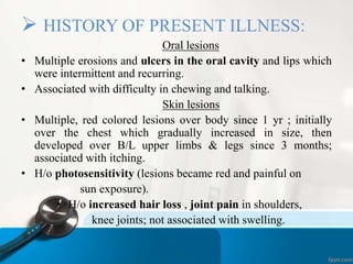  HISTORY OF PRESENT ILLNESS: 
Oral lesions 
• Multiple erosions and ulcers in the oral cavity and lips which 
were intermittent and recurring. 
• Associated with difficulty in chewing and talking. 
Skin lesions 
• Multiple, red colored lesions over body since 1 yr ; initially 
over the chest which gradually increased in size, then 
developed over B/L upper limbs & legs since 3 months; 
associated with itching. 
• H/o photosensitivity (lesions became red and painful on 
sun exposure). 
• H/o increased hair loss , joint pain in shoulders, 
knee joints; not associated with swelling. 
 