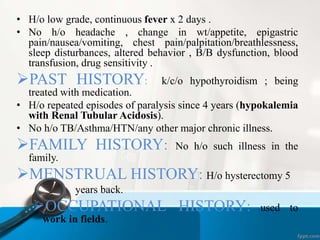 • H/o low grade, continuous fever x 2 days . 
• No h/o headache , change in wt/appetite, epigastric 
pain/nausea/vomiting, chest pain/palpitation/breathlessness, 
sleep disturbances, altered behavior , B/B dysfunction, blood 
transfusion, drug sensitivity . 
PAST HISTORY: k/c/o hypothyroidism ; being 
treated with medication. 
• H/o repeated episodes of paralysis since 4 years (hypokalemia 
with Renal Tubular Acidosis). 
• No h/o TB/Asthma/HTN/any other major chronic illness. 
FAMILY HISTORY: No h/o such illness in the 
family. 
MENSTRUAL HISTORY: H/o hysterectomy 5 
years back. 
OCCUPATIONAL HISTORY: used to 
work in fields. 
 