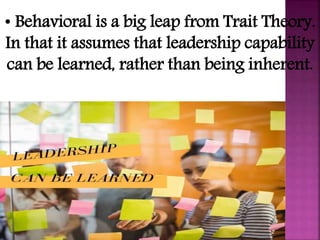 • Behavioral is a big leap from Trait Theory.
In that it assumes that leadership capability
can be learned, rather than being inherent.
 