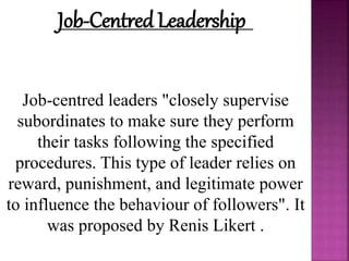 Job-Centred Leadership
Job-centred leaders "closely supervise
subordinates to make sure they perform
their tasks following the specified
procedures. This type of leader relies on
reward, punishment, and legitimate power
to influence the behaviour of followers". It
was proposed by Renis Likert .
 