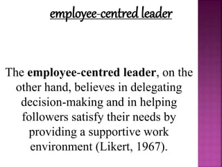 employee-centred leader
The employee-centred leader, on the
other hand, believes in delegating
decision-making and in helping
followers satisfy their needs by
providing a supportive work
environment (Likert, 1967).
 