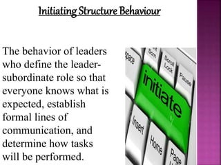 Initiating Structure Behaviour
The behavior of leaders
who define the leader-
subordinate role so that
everyone knows what is
expected, establish
formal lines of
communication, and
determine how tasks
will be performed.
 