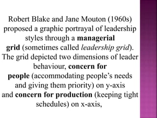 Robert Blake and Jane Mouton (1960s)
proposed a graphic portrayal of leadership
styles through a managerial
grid (sometimes called leadership grid).
The grid depicted two dimensions of leader
behaviour, concern for
people (accommodating people’s needs
and giving them priority) on y-axis
and concern for production (keeping tight
schedules) on x-axis,
 