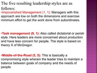 The five resulting leadership styles are as
follows:
•Impoverished Management (1, 1): Managers with this
approach are low on both the dimensions and exercise
minimum effort to get the work done from subordinates.
•Task management (9, 1): Also called dictatorial or perish
style. Here leaders are more concerned about production
and have less concern for people. The style is based on
theory X of McGregor.
•Middle-of-the-Road (5, 5): This is basically a
compromising style wherein the leader tries to maintain a
balance between goals of company and the needs of
people.
 