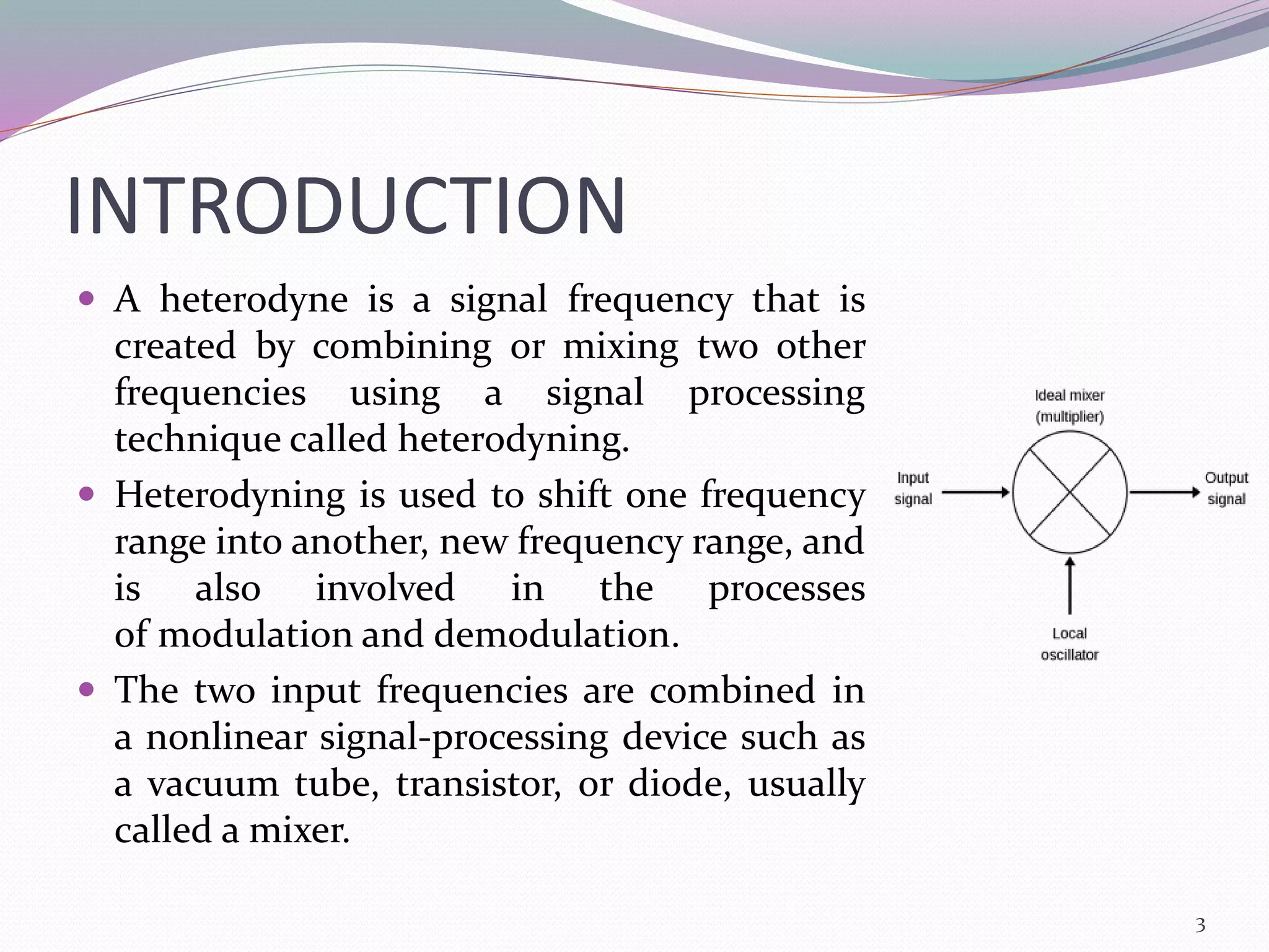 INTRODUCTION
 A heterodyne is a signal frequency that is
created by combining or mixing two other
frequencies using a signal processing
technique called heterodyning.
 Heterodyning is used to shift one frequency
range into another, new frequency range, and
is also involved in the processes
of modulation and demodulation.
 The two input frequencies are combined in
a nonlinear signal-processing device such as
a vacuum tube, transistor, or diode, usually
called a mixer.
3
 