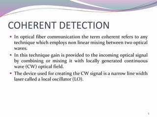 COHERENT DETECTION
 In optical fiber communication the term coherent refers to any
technique which employs non linear mixing between two optical
waves.
 In this technique gain is provided to the incoming optical signal
by combining or mixing it with locally generated continuous
wave (CW) optical field.
 The device used for creating the CW signal is a narrow line width
laser called a local oscillator (LO).
5
 