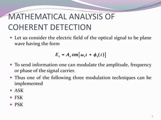 MATHEMATICAL ANALYSIS OF
COHERENT DETECTION
 Let us consider the electric field of the optical signal to be plane
wave having the form
 To send information one can modulate the amplitude, frequency
or phase of the signal carrier.
 Thus one of the following three modulation techniques can be
implemented
 ASK
 FSK
 PSK
7
 