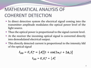 MATHEMATICAL ANALYSIS OF
COHERENT DETECTION
 In direct detection system the electrical signal coming into the
transmitter amplitude modulates the optical power level of the
light source.
 Thus the optical power is proportional to the signal current level.
 At the receiver the incoming optical signal is converted directly
into demodulated electrical output.
 This directly detected current is proportional to the intensity Idd
of the optical signal
8
 