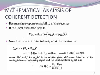 MATHEMATICAL ANALYSIS OF
COHERENT DETECTION
 Because the response capability of the receiver
 If the local oscillator field is
 Now the coherent detected output at the receiver is
9
 