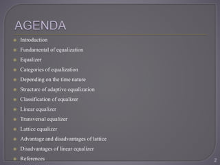  Introduction
 Fundamental of equalization
 Equalizer
 Categories of equalization
 Depending on the time nature
 Structure of adaptive equalization
 Classification of equalizer
 Linear equalizer
 Transversal equalizer
 Lattice equalizer
 Advantage and disadvantages of lattice
 Disadvantages of linear equalizer
 References 2
 