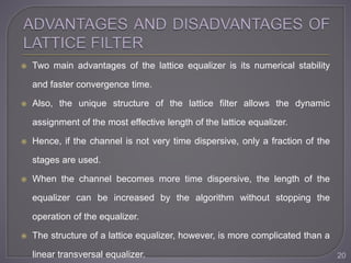  Two main advantages of the lattice equalizer is its numerical stability
and faster convergence time.
 Also, the unique structure of the lattice filter allows the dynamic
assignment of the most effective length of the lattice equalizer.
 Hence, if the channel is not very time dispersive, only a fraction of the
stages are used.
 When the channel becomes more time dispersive, the length of the
equalizer can be increased by the algorithm without stopping the
operation of the equalizer.
 The structure of a lattice equalizer, however, is more complicated than a
linear transversal equalizer. 20
 