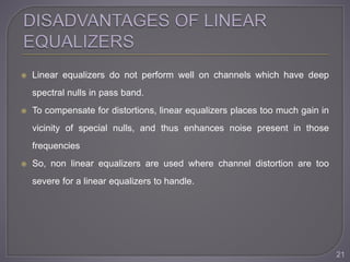  Linear equalizers do not perform well on channels which have deep
spectral nulls in pass band.
 To compensate for distortions, linear equalizers places too much gain in
vicinity of special nulls, and thus enhances noise present in those
frequencies
 So, non linear equalizers are used where channel distortion are too
severe for a linear equalizers to handle.
21
 