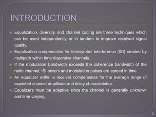  Equalization, diversity, and channel coding are three techniques which
can be used independently or in tandem to improve received signal
quality.
 Equalization compensates for intersymbol interference (ISI) created by
multipath within time dispersive channels.
 If the modulation bandwidth exceeds the coherence bandwidth of the
radio channel, ISI occurs and modulation pulses are spread in time.
 An equalizer within a receiver compensates for the average range of
expected channel amplitude and delay characteristics.
 Equalizers must be adaptive since the channel is generally unknown
and time varying.
3
 