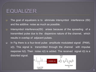  The goal of equalizers is to eliminate intersymbol interference (ISI)
and the additive noise as much as possible.
 Intersymbol interference(ISI) arises because of the spreading of a
transmitted pulse due to the dispersive nature of the channel, which
results in overlap of adjacent pulses.
 In Fig there is a four‐level pulse amplitude modulated signal (PAM),
x(t). This signal is transmitted through the channel with impulse
response h(t). Then noise n(t) is added. The received signal r(t) is a
distorted signal.
5
 
