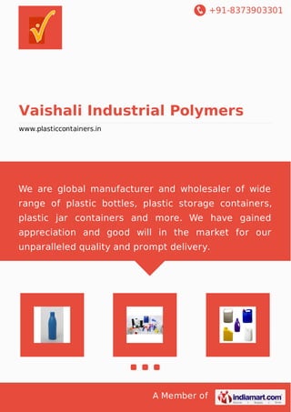+91-8373903301 
Vaishali Industrial Polymers 
www.plasticcontainers.in 
We are global manufacturer and wholesaler of wide 
range of plastic bottles, plastic storage containers, 
plastic jar containers and more. We have gained 
appreciation and good will in the market for our 
unparalleled quality and prompt delivery. 
A Member of 
 