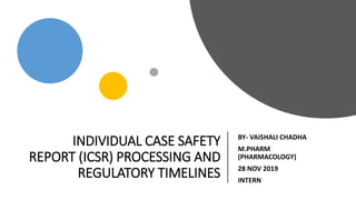 INDIVIDUAL CASE SAFETY
REPORT (ICSR) PROCESSING AND
REGULATORY TIMELINES
BY- VAISHALI CHADHA
M.PHARM
(PHARMACOLOGY)
28 NOV 2019
INTERN
 