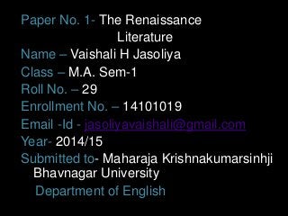 Paper No. 1- The Renaissance 
Literature 
Name – Vaishali H Jasoliya 
Class – M.A. Sem-1 
Roll No. – 29 
Enrollment No. – 14101019 
Email -Id - jasoliyavaishali@gmail.com 
Year- 2014/15 
Submitted to- Maharaja Krishnakumarsinhji 
Bhavnagar University 
Department of English 
 