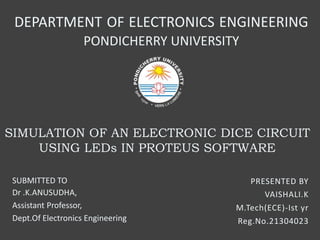 SIMULATION OF AN ELECTRONIC DICE CIRCUIT
USING LEDs IN PROTEUS SOFTWARE
PRESENTED BY
VAISHALI.K
M.Tech(ECE)-Ist yr
Reg.No.21304023
DEPARTMENT OF ELECTRONICS ENGINEERING
PONDICHERRY UNIVERSITY
SUBMITTED TO
Dr .K.ANUSUDHA,
Assistant Professor,
Dept.Of Electronics Engineering
 