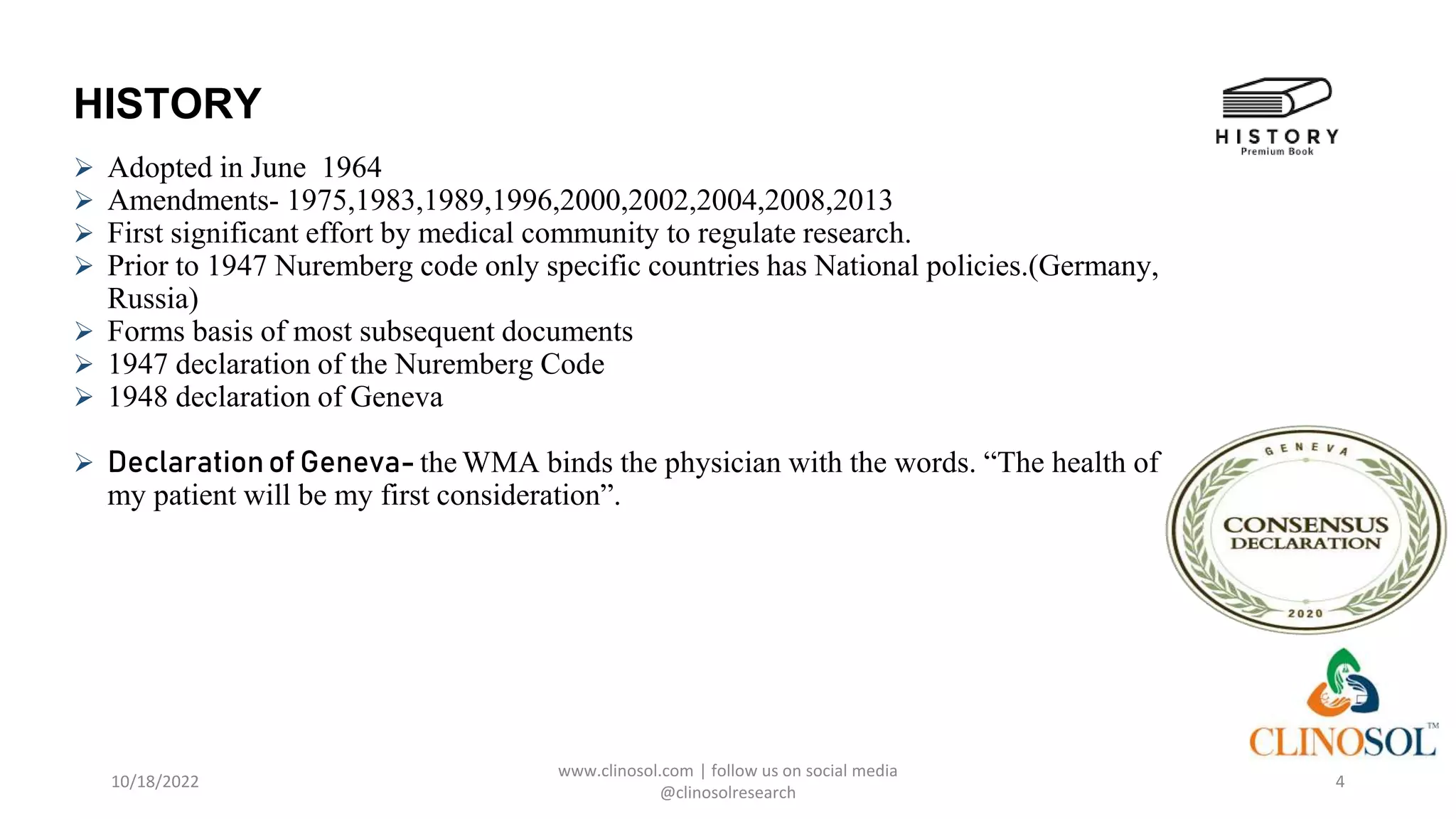 HISTORY
 Adopted in June 1964
 Amendments- 1975,1983,1989,1996,2000,2002,2004,2008,2013
 First significant effort by medical community to regulate research.
 Prior to 1947 Nuremberg code only specific countries has National policies.(Germany,
Russia)
 Forms basis of most subsequent documents
 1947 declaration of the Nuremberg Code
 1948 declaration of Geneva
 Declarationof Geneva- the WMA binds the physician with the words. “The health of
my patient will be my first consideration”.
10/18/2022
www.clinosol.com | follow us on social media
@clinosolresearch
4
 