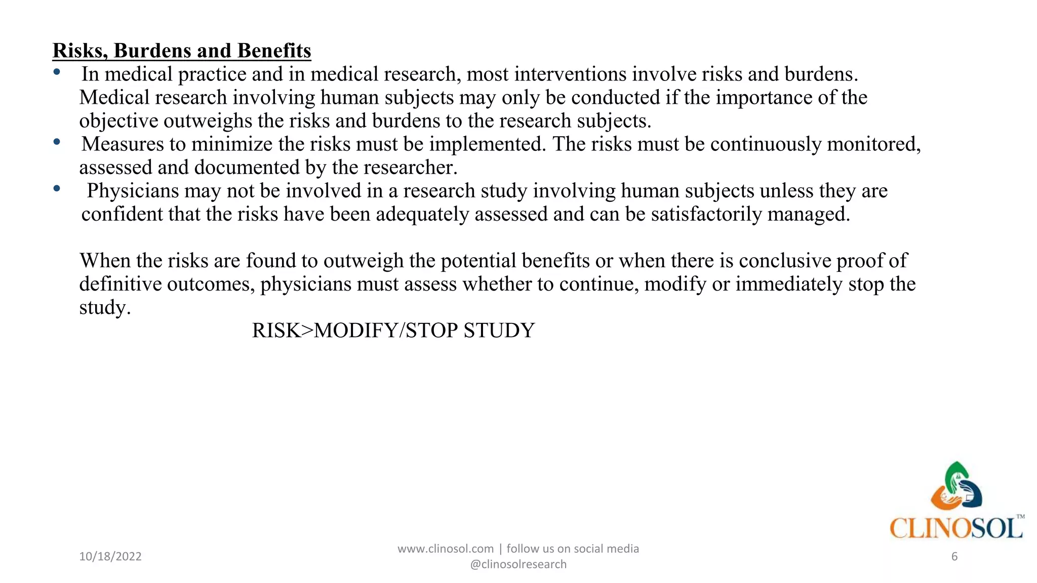Risks, Burdens and Benefits
• In medical practice and in medical research, most interventions involve risks and burdens.
Medical research involving human subjects may only be conducted if the importance of the
objective outweighs the risks and burdens to the research subjects.
• Measures to minimize the risks must be implemented. The risks must be continuously monitored,
assessed and documented by the researcher.
• Physicians may not be involved in a research study involving human subjects unless they are
confident that the risks have been adequately assessed and can be satisfactorily managed.
When the risks are found to outweigh the potential benefits or when there is conclusive proof of
definitive outcomes, physicians must assess whether to continue, modify or immediately stop the
study.
RISK>MODIFY/STOP STUDY
10/18/2022
www.clinosol.com | follow us on social media
@clinosolresearch
6
 