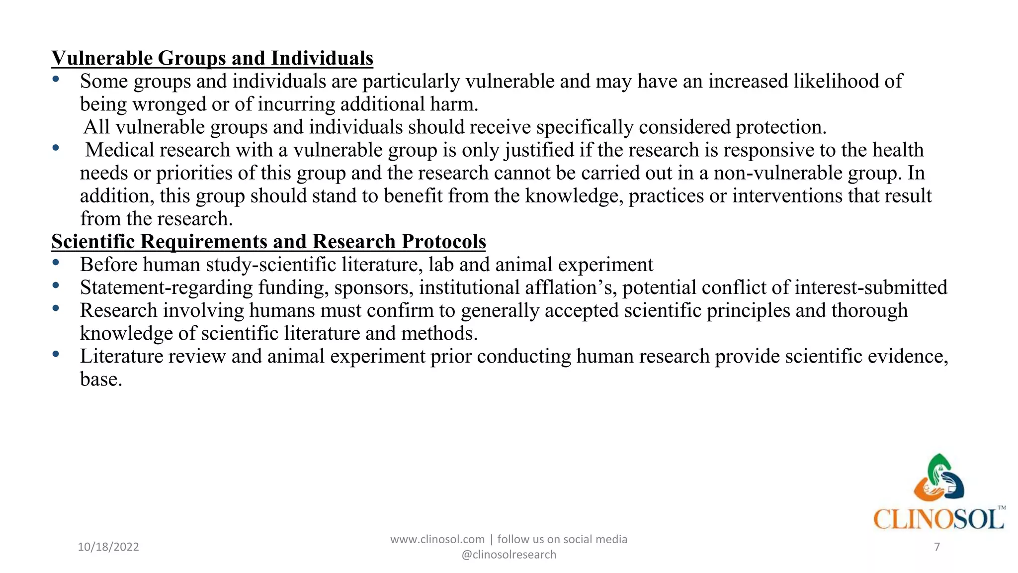 Vulnerable Groups and Individuals
• Some groups and individuals are particularly vulnerable and may have an increased likelihood of
being wronged or of incurring additional harm.
All vulnerable groups and individuals should receive specifically considered protection.
• Medical research with a vulnerable group is only justified if the research is responsive to the health
needs or priorities of this group and the research cannot be carried out in a non-vulnerable group. In
addition, this group should stand to benefit from the knowledge, practices or interventions that result
from the research.
Scientific Requirements and Research Protocols
• Before human study-scientific literature, lab and animal experiment
• Statement-regarding funding, sponsors, institutional afflation’s, potential conflict of interest-submitted
• Research involving humans must confirm to generally accepted scientific principles and thorough
knowledge of scientific literature and methods.
• Literature review and animal experiment prior conducting human research provide scientific evidence,
base.
10/18/2022
www.clinosol.com | follow us on social media
@clinosolresearch
7
 