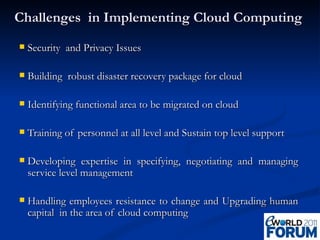Challenges  in Implementing Cloud Computing  Security  and Privacy Issues Building  robust disaster recovery package for cloud Identifying functional area to be migrated on cloud Training of personnel at all level and Sustain top level support Developing expertise in specifying, negotiating and managing service level management Handling employees resistance to change and Upgrading human capital  in the area of cloud computing 