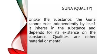 GUNA (QUALITY)
Unlike the substance, the Guna
cannot exist independently by itself.
It inheres in the substance and
depends for its existence on the
substance. Qualities are either
material or mental.
 