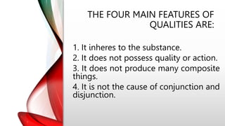THE FOUR MAIN FEATURES OF
QUALITIES ARE:
1. It inheres to the substance.
2. It does not possess quality or action.
3. It does not produce many composite
things.
4. It is not the cause of conjunction and
disjunction.
 