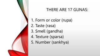 THERE ARE 17 GUNAS:
1. Form or color (rupa)
2. Taste (rasa)
3. Smell (gandha)
4. Texture (sparsa)
5. Number (sankhya)
 