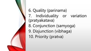 6. Quality (parinama)
7. Individuality or variation
(pratyakatava)
8. Conjunction (samyoga)
9. Disjunction (vibhaga)
10. Priority (pratva)
 