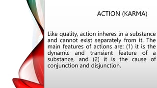 ACTION (KARMA)
Like quality, action inheres in a substance
and cannot exist separately from it. The
main features of actions are: (1) it is the
dynamic and transient feature of a
substance, and (2) it is the cause of
conjunction and disjunction.
 