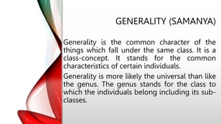 GENERALITY (SAMANYA)
Generality is the common character of the
things which fall under the same class. It is a
class-concept. It stands for the common
characteristics of certain individuals.
Generality is more likely the universal than like
the genus. The genus stands for the class to
which the individuals belong including its sub-
classes.
 