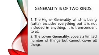 GENERALITY IS OF TWO KINDS:
1. The Higher Generality, which is being
(satta), includes everything but it is not
included in anything. It is transcendent
to all.
2. The Lower Generality, covers a limited
number of things but cannot cover all
things.
 