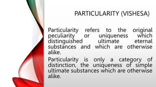 PARTICULARITY (VISHESA)
Particularity refers to the original
peculiarity or uniqueness which
distinguished ultimate eternal
substances and which are otherwise
alike.
Particularity is only a category of
distinction, the uniqueness of simple
ultimate substances which are otherwise
alike.
 