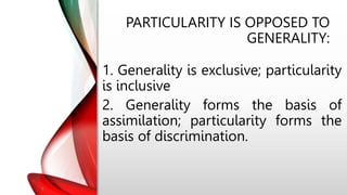 PARTICULARITY IS OPPOSED TO
GENERALITY:
1. Generality is exclusive; particularity
is inclusive
2. Generality forms the basis of
assimilation; particularity forms the
basis of discrimination.
 
