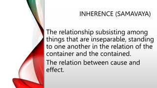 INHERENCE (SAMAVAYA)
The relationship subsisting among
things that are inseparable, standing
to one another in the relation of the
container and the contained.
The relation between cause and
effect.
 