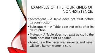 EXAMPLES OF THE FOUR KINDS OF
NON-EXISTENCE:
• Antecedent – A Table does not exist before
its construction
• Subsequent – A Table does not exist after its
destruction
• Mutual – A Table does not exist as cloth, the
cloth does not exist as a table.
• Absolute – The never was, never is, and never
will be a barren women’s son.
 