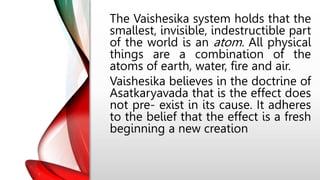 The Vaishesika system holds that the
smallest, invisible, indestructible part
of the world is an atom. All physical
things are a combination of the
atoms of earth, water, fire and air.
Vaishesika believes in the doctrine of
Asatkaryavada that is the effect does
not pre- exist in its cause. It adheres
to the belief that the effect is a fresh
beginning a new creation
 