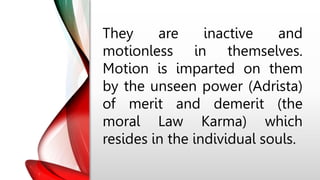 They are inactive and
motionless in themselves.
Motion is imparted on them
by the unseen power (Adrista)
of merit and demerit (the
moral Law Karma) which
resides in the individual souls.
 