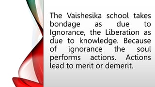 The Vaishesika school takes
bondage as due to
Ignorance, the Liberation as
due to knowledge. Because
of ignorance the soul
performs actions. Actions
lead to merit or demerit.
 