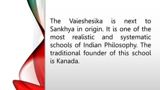 The Vaieshesika is next to
Sankhya in origin. It is one of the
most realistic and systematic
schools of Indian Philosophy. The
traditional founder of this school
is Kanada.
 