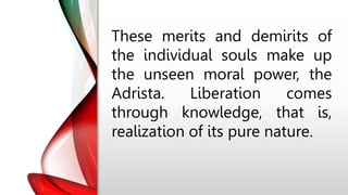 These merits and demirits of
the individual souls make up
the unseen moral power, the
Adrista. Liberation comes
through knowledge, that is,
realization of its pure nature.
 