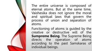 The entire universe is composed of
eternal atoms. But at the same time,
Vaishesika does not ignore the moral
and spiritual laws that govern the
process of union and separation of
atoms.
Functioning of atoms is guided by the
creative or destructive will of the
Sumpreme Being. The Supreme Being
directs the operation of atoms
according to the past Samskaras of
individual beings.
 