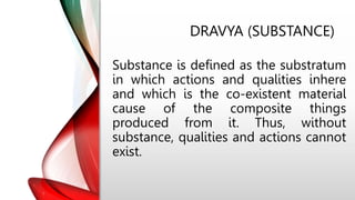 DRAVYA (SUBSTANCE)
Substance is defined as the substratum
in which actions and qualities inhere
and which is the co-existent material
cause of the composite things
produced from it. Thus, without
substance, qualities and actions cannot
exist.
 